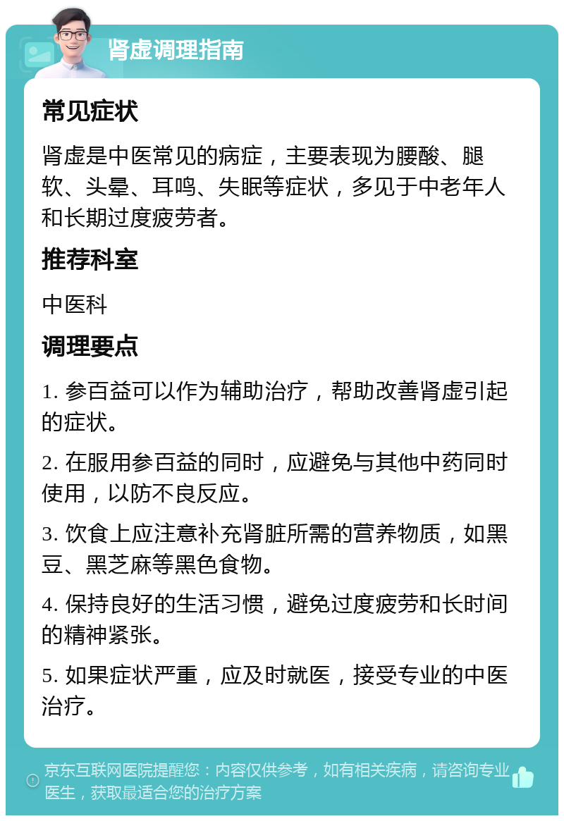 肾虚调理指南 常见症状 肾虚是中医常见的病症，主要表现为腰酸、腿软、头晕、耳鸣、失眠等症状，多见于中老年人和长期过度疲劳者。 推荐科室 中医科 调理要点 1. 参百益可以作为辅助治疗，帮助改善肾虚引起的症状。 2. 在服用参百益的同时，应避免与其他中药同时使用，以防不良反应。 3. 饮食上应注意补充肾脏所需的营养物质，如黑豆、黑芝麻等黑色食物。 4. 保持良好的生活习惯，避免过度疲劳和长时间的精神紧张。 5. 如果症状严重，应及时就医，接受专业的中医治疗。