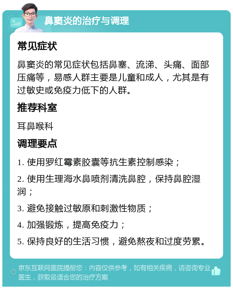 鼻窦炎的治疗与调理 常见症状 鼻窦炎的常见症状包括鼻塞、流涕、头痛、面部压痛等，易感人群主要是儿童和成人，尤其是有过敏史或免疫力低下的人群。 推荐科室 耳鼻喉科 调理要点 1. 使用罗红霉素胶囊等抗生素控制感染； 2. 使用生理海水鼻喷剂清洗鼻腔，保持鼻腔湿润； 3. 避免接触过敏原和刺激性物质； 4. 加强锻炼，提高免疫力； 5. 保持良好的生活习惯，避免熬夜和过度劳累。