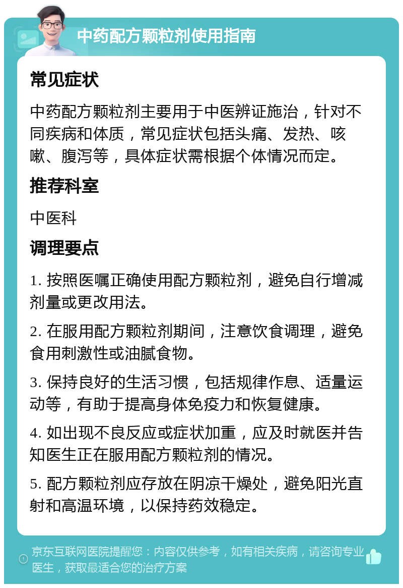 中药配方颗粒剂使用指南 常见症状 中药配方颗粒剂主要用于中医辨证施治，针对不同疾病和体质，常见症状包括头痛、发热、咳嗽、腹泻等，具体症状需根据个体情况而定。 推荐科室 中医科 调理要点 1. 按照医嘱正确使用配方颗粒剂，避免自行增减剂量或更改用法。 2. 在服用配方颗粒剂期间，注意饮食调理，避免食用刺激性或油腻食物。 3. 保持良好的生活习惯，包括规律作息、适量运动等，有助于提高身体免疫力和恢复健康。 4. 如出现不良反应或症状加重，应及时就医并告知医生正在服用配方颗粒剂的情况。 5. 配方颗粒剂应存放在阴凉干燥处，避免阳光直射和高温环境，以保持药效稳定。