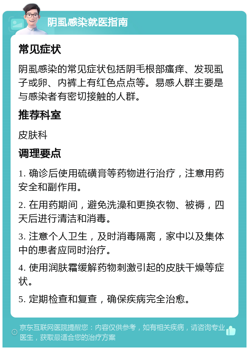 阴虱感染就医指南 常见症状 阴虱感染的常见症状包括阴毛根部瘙痒、发现虱子或卵、内裤上有红色点点等。易感人群主要是与感染者有密切接触的人群。 推荐科室 皮肤科 调理要点 1. 确诊后使用硫磺膏等药物进行治疗，注意用药安全和副作用。 2. 在用药期间，避免洗澡和更换衣物、被褥，四天后进行清洁和消毒。 3. 注意个人卫生，及时消毒隔离，家中以及集体中的患者应同时治疗。 4. 使用润肤霜缓解药物刺激引起的皮肤干燥等症状。 5. 定期检查和复查，确保疾病完全治愈。