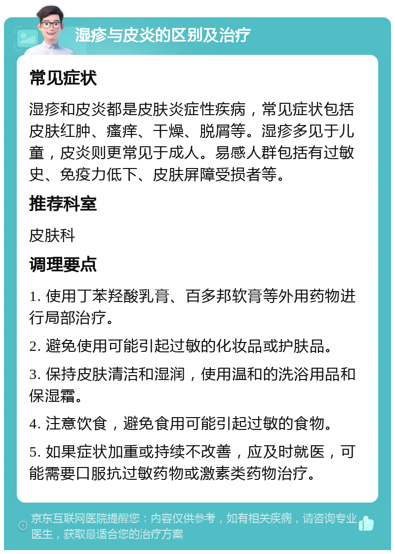 湿疹与皮炎的区别及治疗 常见症状 湿疹和皮炎都是皮肤炎症性疾病，常见症状包括皮肤红肿、瘙痒、干燥、脱屑等。湿疹多见于儿童，皮炎则更常见于成人。易感人群包括有过敏史、免疫力低下、皮肤屏障受损者等。 推荐科室 皮肤科 调理要点 1. 使用丁苯羟酸乳膏、百多邦软膏等外用药物进行局部治疗。 2. 避免使用可能引起过敏的化妆品或护肤品。 3. 保持皮肤清洁和湿润，使用温和的洗浴用品和保湿霜。 4. 注意饮食，避免食用可能引起过敏的食物。 5. 如果症状加重或持续不改善，应及时就医，可能需要口服抗过敏药物或激素类药物治疗。