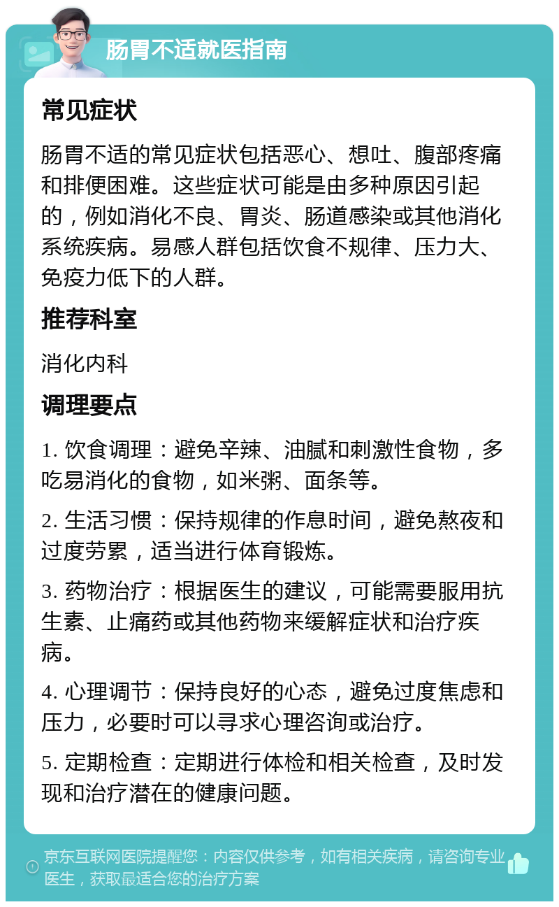 肠胃不适就医指南 常见症状 肠胃不适的常见症状包括恶心、想吐、腹部疼痛和排便困难。这些症状可能是由多种原因引起的，例如消化不良、胃炎、肠道感染或其他消化系统疾病。易感人群包括饮食不规律、压力大、免疫力低下的人群。 推荐科室 消化内科 调理要点 1. 饮食调理：避免辛辣、油腻和刺激性食物，多吃易消化的食物，如米粥、面条等。 2. 生活习惯：保持规律的作息时间，避免熬夜和过度劳累，适当进行体育锻炼。 3. 药物治疗：根据医生的建议，可能需要服用抗生素、止痛药或其他药物来缓解症状和治疗疾病。 4. 心理调节：保持良好的心态，避免过度焦虑和压力，必要时可以寻求心理咨询或治疗。 5. 定期检查：定期进行体检和相关检查，及时发现和治疗潜在的健康问题。