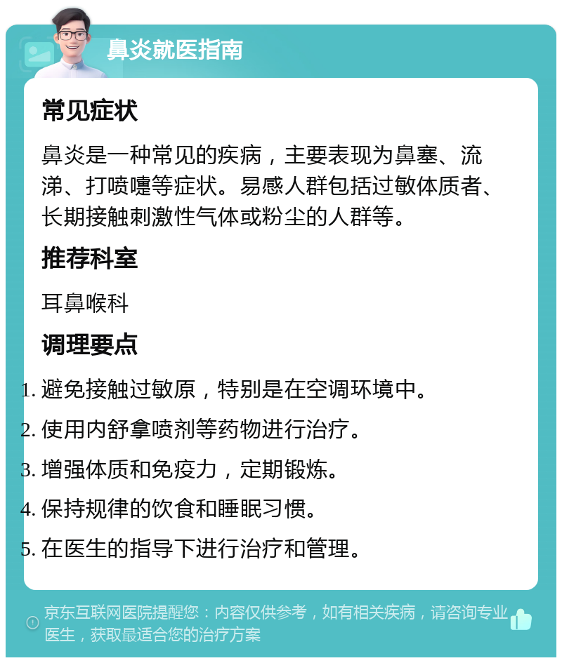 鼻炎就医指南 常见症状 鼻炎是一种常见的疾病，主要表现为鼻塞、流涕、打喷嚏等症状。易感人群包括过敏体质者、长期接触刺激性气体或粉尘的人群等。 推荐科室 耳鼻喉科 调理要点 避免接触过敏原，特别是在空调环境中。 使用内舒拿喷剂等药物进行治疗。 增强体质和免疫力，定期锻炼。 保持规律的饮食和睡眠习惯。 在医生的指导下进行治疗和管理。