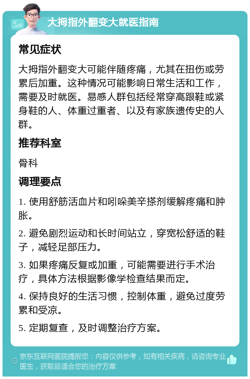 大拇指外翻变大就医指南 常见症状 大拇指外翻变大可能伴随疼痛，尤其在扭伤或劳累后加重。这种情况可能影响日常生活和工作，需要及时就医。易感人群包括经常穿高跟鞋或紧身鞋的人、体重过重者、以及有家族遗传史的人群。 推荐科室 骨科 调理要点 1. 使用舒筋活血片和吲哚美辛搽剂缓解疼痛和肿胀。 2. 避免剧烈运动和长时间站立，穿宽松舒适的鞋子，减轻足部压力。 3. 如果疼痛反复或加重，可能需要进行手术治疗，具体方法根据影像学检查结果而定。 4. 保持良好的生活习惯，控制体重，避免过度劳累和受凉。 5. 定期复查，及时调整治疗方案。