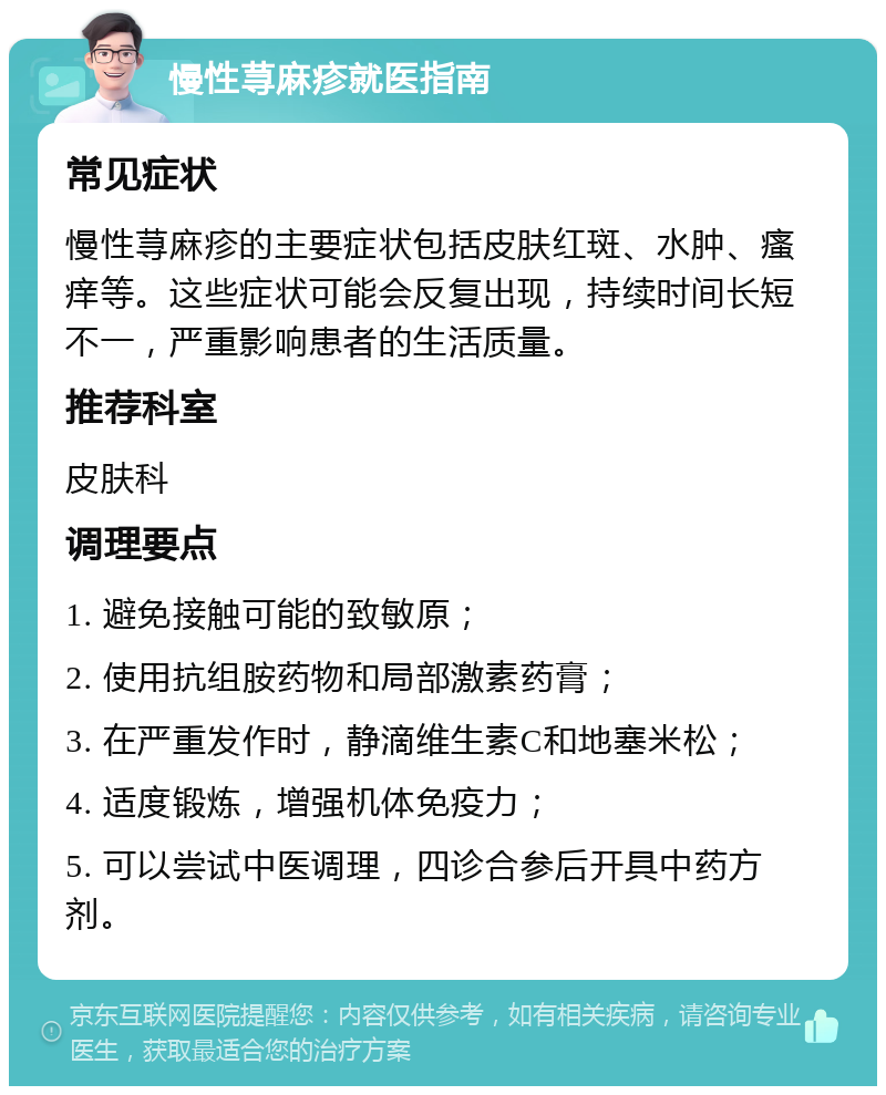 慢性荨麻疹就医指南 常见症状 慢性荨麻疹的主要症状包括皮肤红斑、水肿、瘙痒等。这些症状可能会反复出现，持续时间长短不一，严重影响患者的生活质量。 推荐科室 皮肤科 调理要点 1. 避免接触可能的致敏原； 2. 使用抗组胺药物和局部激素药膏； 3. 在严重发作时，静滴维生素C和地塞米松； 4. 适度锻炼，增强机体免疫力； 5. 可以尝试中医调理，四诊合参后开具中药方剂。