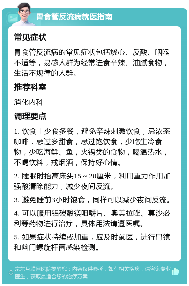 胃食管反流病就医指南 常见症状 胃食管反流病的常见症状包括烧心、反酸、咽喉不适等，易感人群为经常进食辛辣、油腻食物，生活不规律的人群。 推荐科室 消化内科 调理要点 1. 饮食上少食多餐，避免辛辣刺激饮食，忌浓茶咖啡，忌过多甜食，忌过饱饮食，少吃生冷食物，少吃海鲜、鱼，火锅类的食物，喝温热水，不喝饮料，戒烟酒，保持好心情。 2. 睡眠时抬高床头15～20厘米，利用重力作用加强酸清除能力，减少夜间反流。 3. 避免睡前3小时饱食，同样可以减少夜间反流。 4. 可以服用铝碳酸镁咀嚼片、奥美拉唑、莫沙必利等药物进行治疗，具体用法请遵医嘱。 5. 如果症状持续或加重，应及时就医，进行胃镜和幽门螺旋杆菌感染检测。