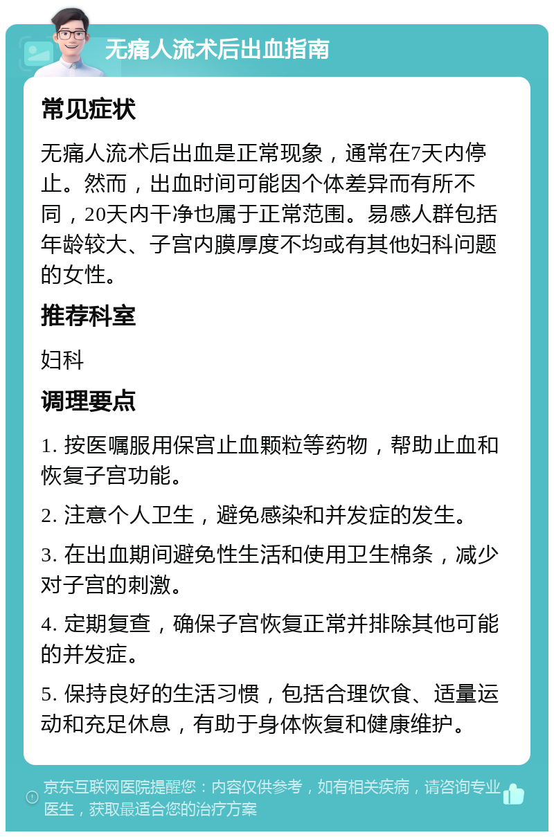 无痛人流术后出血指南 常见症状 无痛人流术后出血是正常现象，通常在7天内停止。然而，出血时间可能因个体差异而有所不同，20天内干净也属于正常范围。易感人群包括年龄较大、子宫内膜厚度不均或有其他妇科问题的女性。 推荐科室 妇科 调理要点 1. 按医嘱服用保宫止血颗粒等药物，帮助止血和恢复子宫功能。 2. 注意个人卫生，避免感染和并发症的发生。 3. 在出血期间避免性生活和使用卫生棉条，减少对子宫的刺激。 4. 定期复查，确保子宫恢复正常并排除其他可能的并发症。 5. 保持良好的生活习惯，包括合理饮食、适量运动和充足休息，有助于身体恢复和健康维护。