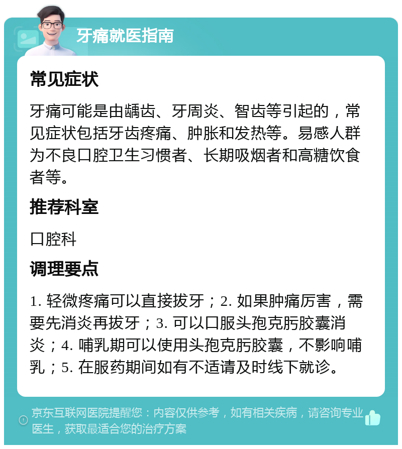 牙痛就医指南 常见症状 牙痛可能是由龋齿、牙周炎、智齿等引起的，常见症状包括牙齿疼痛、肿胀和发热等。易感人群为不良口腔卫生习惯者、长期吸烟者和高糖饮食者等。 推荐科室 口腔科 调理要点 1. 轻微疼痛可以直接拔牙；2. 如果肿痛厉害，需要先消炎再拔牙；3. 可以口服头孢克肟胶囊消炎；4. 哺乳期可以使用头孢克肟胶囊，不影响哺乳；5. 在服药期间如有不适请及时线下就诊。