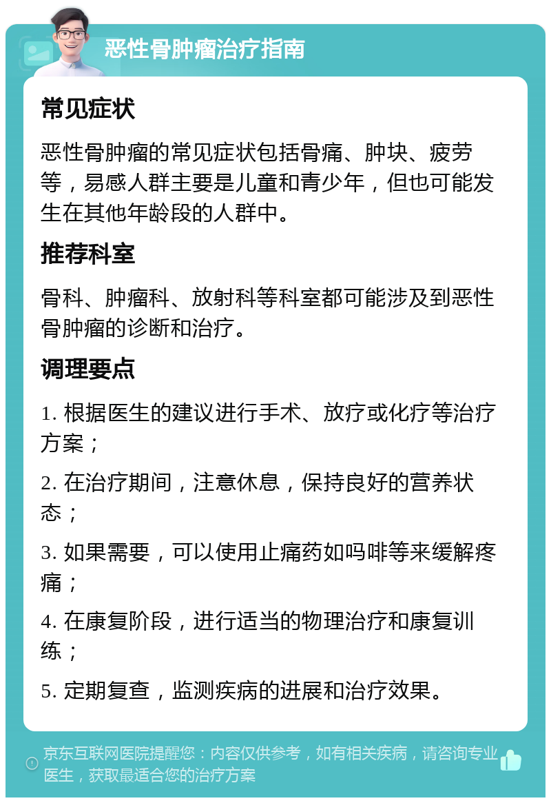 恶性骨肿瘤治疗指南 常见症状 恶性骨肿瘤的常见症状包括骨痛、肿块、疲劳等，易感人群主要是儿童和青少年，但也可能发生在其他年龄段的人群中。 推荐科室 骨科、肿瘤科、放射科等科室都可能涉及到恶性骨肿瘤的诊断和治疗。 调理要点 1. 根据医生的建议进行手术、放疗或化疗等治疗方案； 2. 在治疗期间，注意休息，保持良好的营养状态； 3. 如果需要，可以使用止痛药如吗啡等来缓解疼痛； 4. 在康复阶段，进行适当的物理治疗和康复训练； 5. 定期复查，监测疾病的进展和治疗效果。