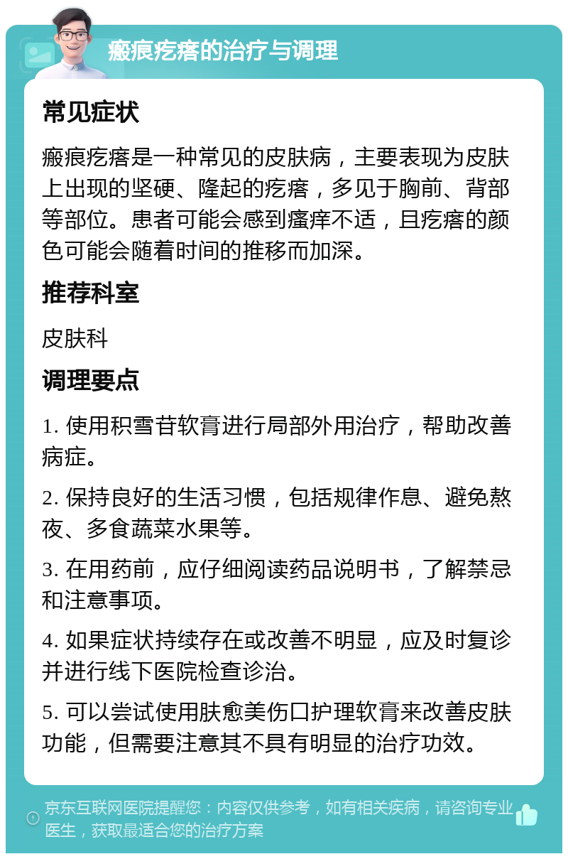 瘢痕疙瘩的治疗与调理 常见症状 瘢痕疙瘩是一种常见的皮肤病，主要表现为皮肤上出现的坚硬、隆起的疙瘩，多见于胸前、背部等部位。患者可能会感到瘙痒不适，且疙瘩的颜色可能会随着时间的推移而加深。 推荐科室 皮肤科 调理要点 1. 使用积雪苷软膏进行局部外用治疗，帮助改善病症。 2. 保持良好的生活习惯，包括规律作息、避免熬夜、多食蔬菜水果等。 3. 在用药前，应仔细阅读药品说明书，了解禁忌和注意事项。 4. 如果症状持续存在或改善不明显，应及时复诊并进行线下医院检查诊治。 5. 可以尝试使用肤愈美伤口护理软膏来改善皮肤功能，但需要注意其不具有明显的治疗功效。