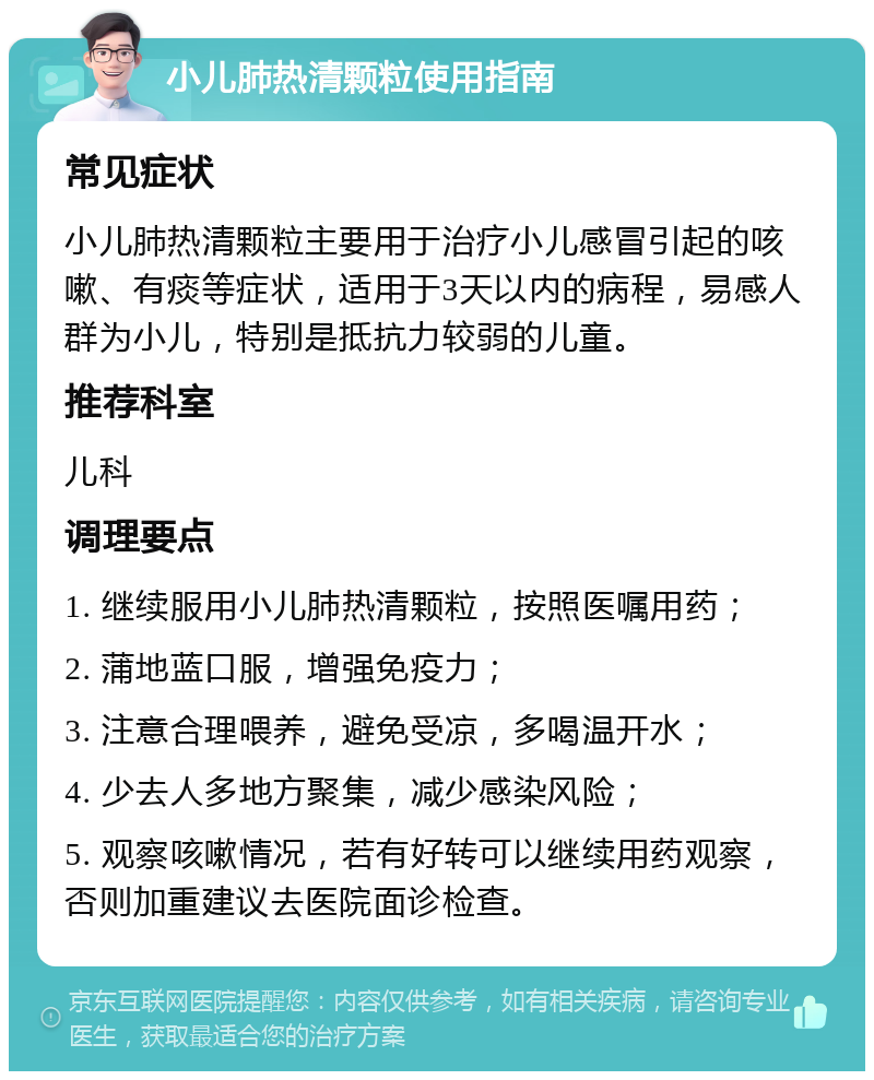 小儿肺热清颗粒使用指南 常见症状 小儿肺热清颗粒主要用于治疗小儿感冒引起的咳嗽、有痰等症状，适用于3天以内的病程，易感人群为小儿，特别是抵抗力较弱的儿童。 推荐科室 儿科 调理要点 1. 继续服用小儿肺热清颗粒，按照医嘱用药； 2. 蒲地蓝口服，增强免疫力； 3. 注意合理喂养，避免受凉，多喝温开水； 4. 少去人多地方聚集，减少感染风险； 5. 观察咳嗽情况，若有好转可以继续用药观察，否则加重建议去医院面诊检查。