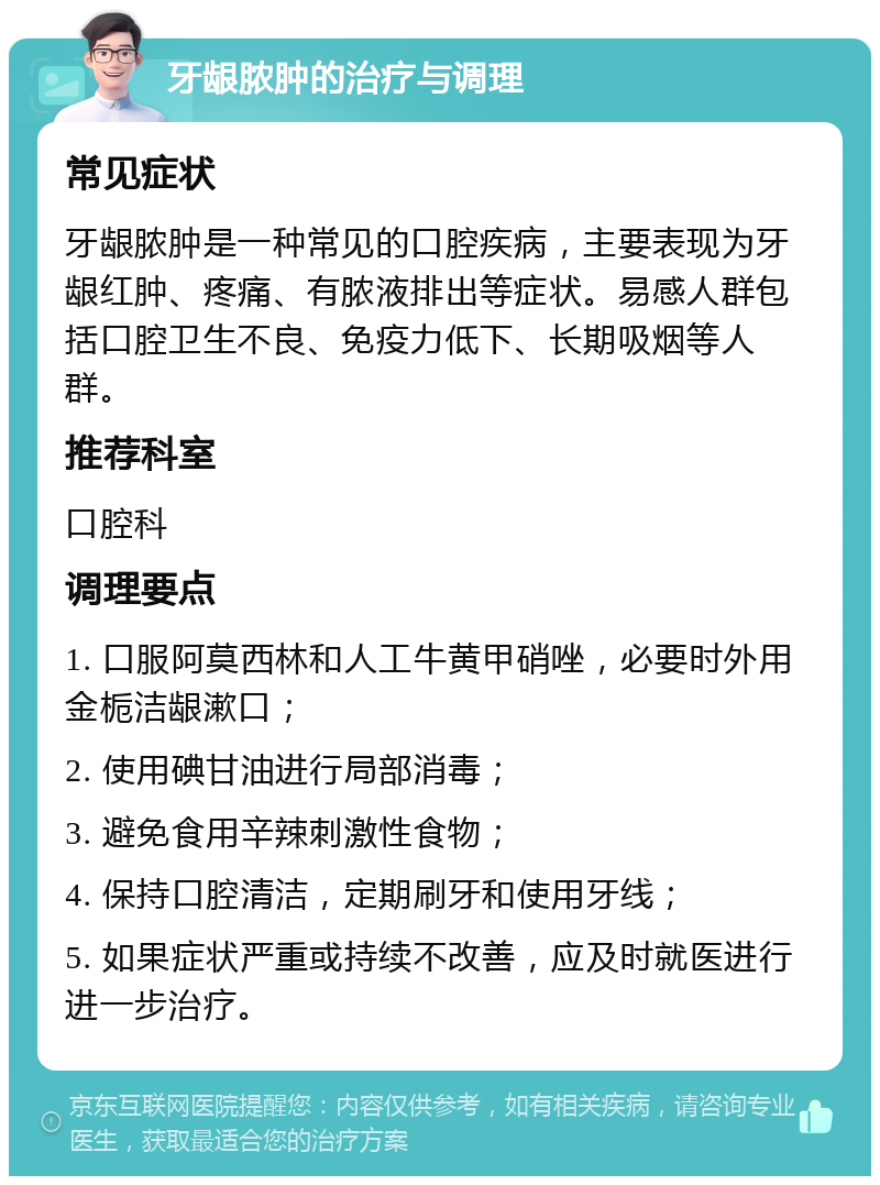 牙龈脓肿的治疗与调理 常见症状 牙龈脓肿是一种常见的口腔疾病，主要表现为牙龈红肿、疼痛、有脓液排出等症状。易感人群包括口腔卫生不良、免疫力低下、长期吸烟等人群。 推荐科室 口腔科 调理要点 1. 口服阿莫西林和人工牛黄甲硝唑，必要时外用金栀洁龈漱口； 2. 使用碘甘油进行局部消毒； 3. 避免食用辛辣刺激性食物； 4. 保持口腔清洁，定期刷牙和使用牙线； 5. 如果症状严重或持续不改善，应及时就医进行进一步治疗。