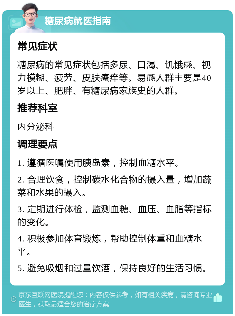 糖尿病就医指南 常见症状 糖尿病的常见症状包括多尿、口渴、饥饿感、视力模糊、疲劳、皮肤瘙痒等。易感人群主要是40岁以上、肥胖、有糖尿病家族史的人群。 推荐科室 内分泌科 调理要点 1. 遵循医嘱使用胰岛素，控制血糖水平。 2. 合理饮食，控制碳水化合物的摄入量，增加蔬菜和水果的摄入。 3. 定期进行体检，监测血糖、血压、血脂等指标的变化。 4. 积极参加体育锻炼，帮助控制体重和血糖水平。 5. 避免吸烟和过量饮酒，保持良好的生活习惯。