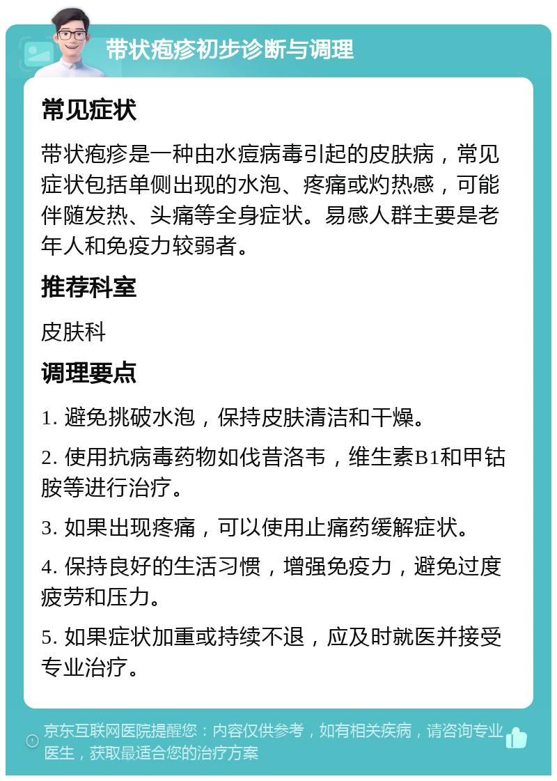 带状疱疹初步诊断与调理 常见症状 带状疱疹是一种由水痘病毒引起的皮肤病，常见症状包括单侧出现的水泡、疼痛或灼热感，可能伴随发热、头痛等全身症状。易感人群主要是老年人和免疫力较弱者。 推荐科室 皮肤科 调理要点 1. 避免挑破水泡，保持皮肤清洁和干燥。 2. 使用抗病毒药物如伐昔洛韦，维生素B1和甲钴胺等进行治疗。 3. 如果出现疼痛，可以使用止痛药缓解症状。 4. 保持良好的生活习惯，增强免疫力，避免过度疲劳和压力。 5. 如果症状加重或持续不退，应及时就医并接受专业治疗。