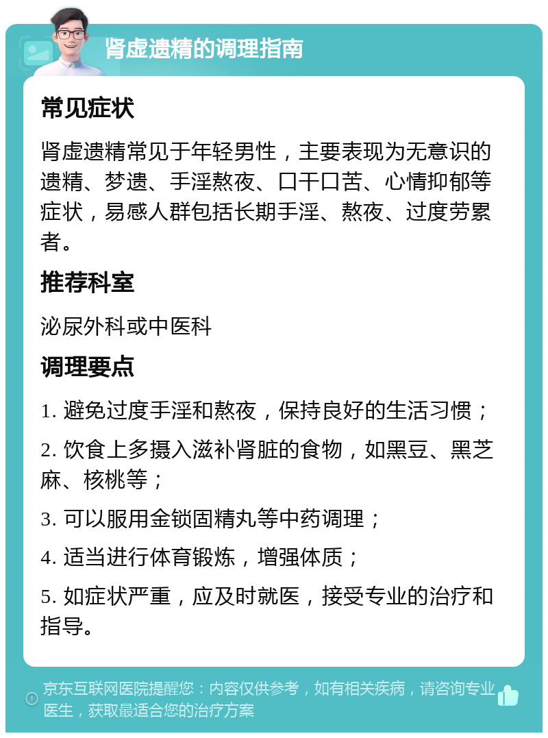 肾虚遗精的调理指南 常见症状 肾虚遗精常见于年轻男性，主要表现为无意识的遗精、梦遗、手淫熬夜、口干口苦、心情抑郁等症状，易感人群包括长期手淫、熬夜、过度劳累者。 推荐科室 泌尿外科或中医科 调理要点 1. 避免过度手淫和熬夜，保持良好的生活习惯； 2. 饮食上多摄入滋补肾脏的食物，如黑豆、黑芝麻、核桃等； 3. 可以服用金锁固精丸等中药调理； 4. 适当进行体育锻炼，增强体质； 5. 如症状严重，应及时就医，接受专业的治疗和指导。