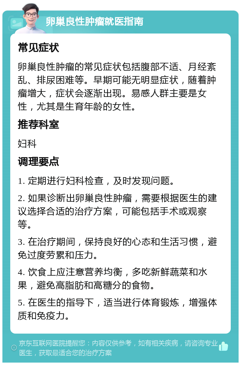 卵巢良性肿瘤就医指南 常见症状 卵巢良性肿瘤的常见症状包括腹部不适、月经紊乱、排尿困难等。早期可能无明显症状，随着肿瘤增大，症状会逐渐出现。易感人群主要是女性，尤其是生育年龄的女性。 推荐科室 妇科 调理要点 1. 定期进行妇科检查，及时发现问题。 2. 如果诊断出卵巢良性肿瘤，需要根据医生的建议选择合适的治疗方案，可能包括手术或观察等。 3. 在治疗期间，保持良好的心态和生活习惯，避免过度劳累和压力。 4. 饮食上应注意营养均衡，多吃新鲜蔬菜和水果，避免高脂肪和高糖分的食物。 5. 在医生的指导下，适当进行体育锻炼，增强体质和免疫力。