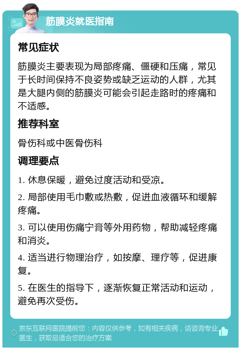 筋膜炎就医指南 常见症状 筋膜炎主要表现为局部疼痛、僵硬和压痛，常见于长时间保持不良姿势或缺乏运动的人群，尤其是大腿内侧的筋膜炎可能会引起走路时的疼痛和不适感。 推荐科室 骨伤科或中医骨伤科 调理要点 1. 休息保暖，避免过度活动和受凉。 2. 局部使用毛巾敷或热敷，促进血液循环和缓解疼痛。 3. 可以使用伤痛宁膏等外用药物，帮助减轻疼痛和消炎。 4. 适当进行物理治疗，如按摩、理疗等，促进康复。 5. 在医生的指导下，逐渐恢复正常活动和运动，避免再次受伤。