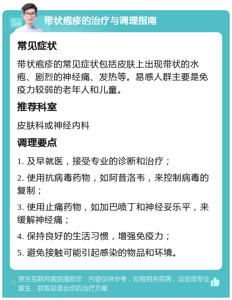 带状疱疹的治疗与调理指南 常见症状 带状疱疹的常见症状包括皮肤上出现带状的水疱、剧烈的神经痛、发热等。易感人群主要是免疫力较弱的老年人和儿童。 推荐科室 皮肤科或神经内科 调理要点 1. 及早就医，接受专业的诊断和治疗； 2. 使用抗病毒药物，如阿昔洛韦，来控制病毒的复制； 3. 使用止痛药物，如加巴喷丁和神经妥乐平，来缓解神经痛； 4. 保持良好的生活习惯，增强免疫力； 5. 避免接触可能引起感染的物品和环境。