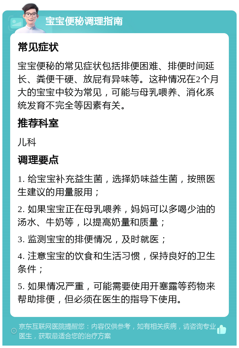 宝宝便秘调理指南 常见症状 宝宝便秘的常见症状包括排便困难、排便时间延长、粪便干硬、放屁有异味等。这种情况在2个月大的宝宝中较为常见，可能与母乳喂养、消化系统发育不完全等因素有关。 推荐科室 儿科 调理要点 1. 给宝宝补充益生菌，选择奶味益生菌，按照医生建议的用量服用； 2. 如果宝宝正在母乳喂养，妈妈可以多喝少油的汤水、牛奶等，以提高奶量和质量； 3. 监测宝宝的排便情况，及时就医； 4. 注意宝宝的饮食和生活习惯，保持良好的卫生条件； 5. 如果情况严重，可能需要使用开塞露等药物来帮助排便，但必须在医生的指导下使用。