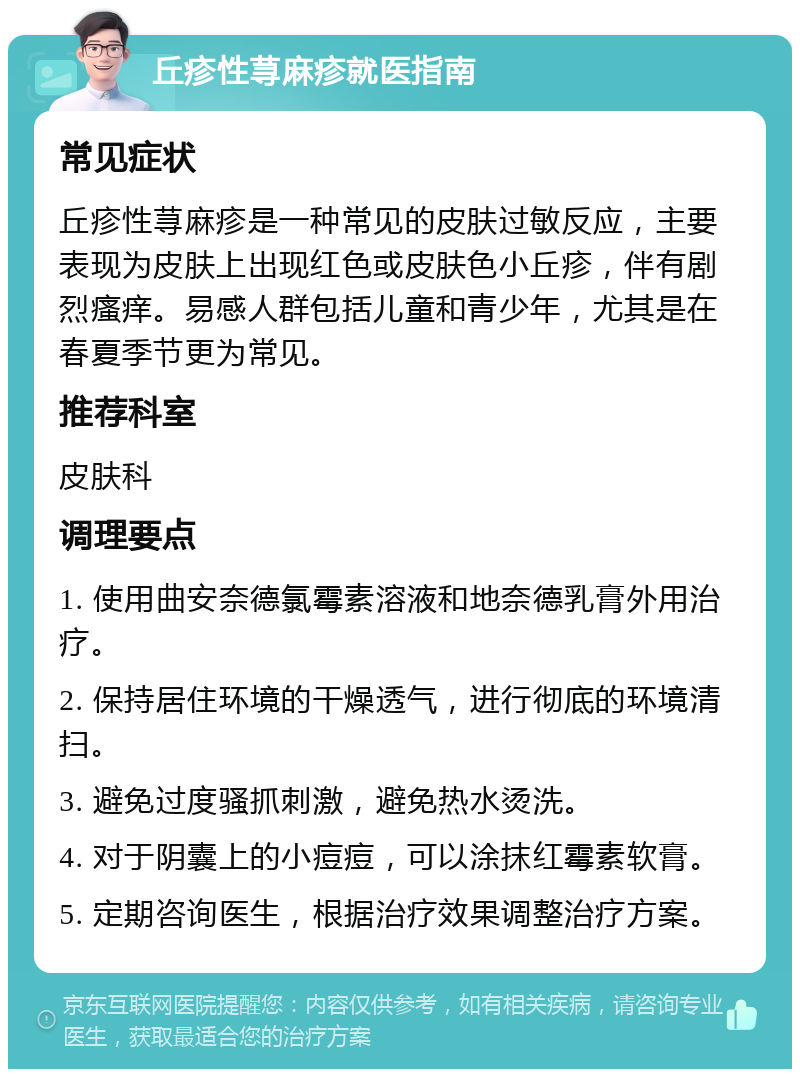 丘疹性荨麻疹就医指南 常见症状 丘疹性荨麻疹是一种常见的皮肤过敏反应，主要表现为皮肤上出现红色或皮肤色小丘疹，伴有剧烈瘙痒。易感人群包括儿童和青少年，尤其是在春夏季节更为常见。 推荐科室 皮肤科 调理要点 1. 使用曲安奈德氯霉素溶液和地奈德乳膏外用治疗。 2. 保持居住环境的干燥透气，进行彻底的环境清扫。 3. 避免过度骚抓刺激，避免热水烫洗。 4. 对于阴囊上的小痘痘，可以涂抹红霉素软膏。 5. 定期咨询医生，根据治疗效果调整治疗方案。