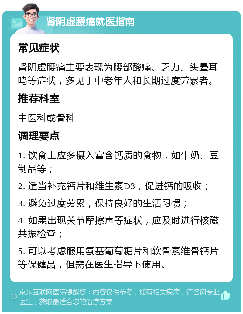 肾阴虚腰痛就医指南 常见症状 肾阴虚腰痛主要表现为腰部酸痛、乏力、头晕耳鸣等症状，多见于中老年人和长期过度劳累者。 推荐科室 中医科或骨科 调理要点 1. 饮食上应多摄入富含钙质的食物，如牛奶、豆制品等； 2. 适当补充钙片和维生素D3，促进钙的吸收； 3. 避免过度劳累，保持良好的生活习惯； 4. 如果出现关节摩擦声等症状，应及时进行核磁共振检查； 5. 可以考虑服用氨基葡萄糖片和软骨素维骨钙片等保健品，但需在医生指导下使用。