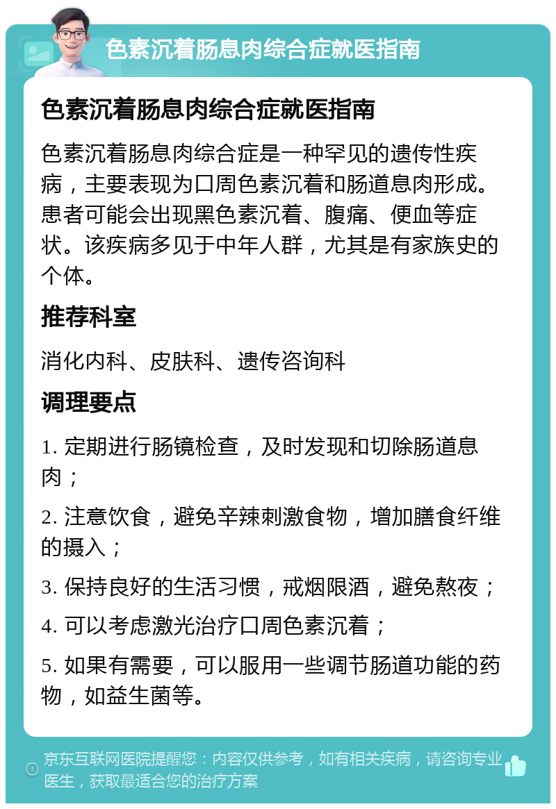 色素沉着肠息肉综合症就医指南 色素沉着肠息肉综合症就医指南 色素沉着肠息肉综合症是一种罕见的遗传性疾病，主要表现为口周色素沉着和肠道息肉形成。患者可能会出现黑色素沉着、腹痛、便血等症状。该疾病多见于中年人群，尤其是有家族史的个体。 推荐科室 消化内科、皮肤科、遗传咨询科 调理要点 1. 定期进行肠镜检查，及时发现和切除肠道息肉； 2. 注意饮食，避免辛辣刺激食物，增加膳食纤维的摄入； 3. 保持良好的生活习惯，戒烟限酒，避免熬夜； 4. 可以考虑激光治疗口周色素沉着； 5. 如果有需要，可以服用一些调节肠道功能的药物，如益生菌等。