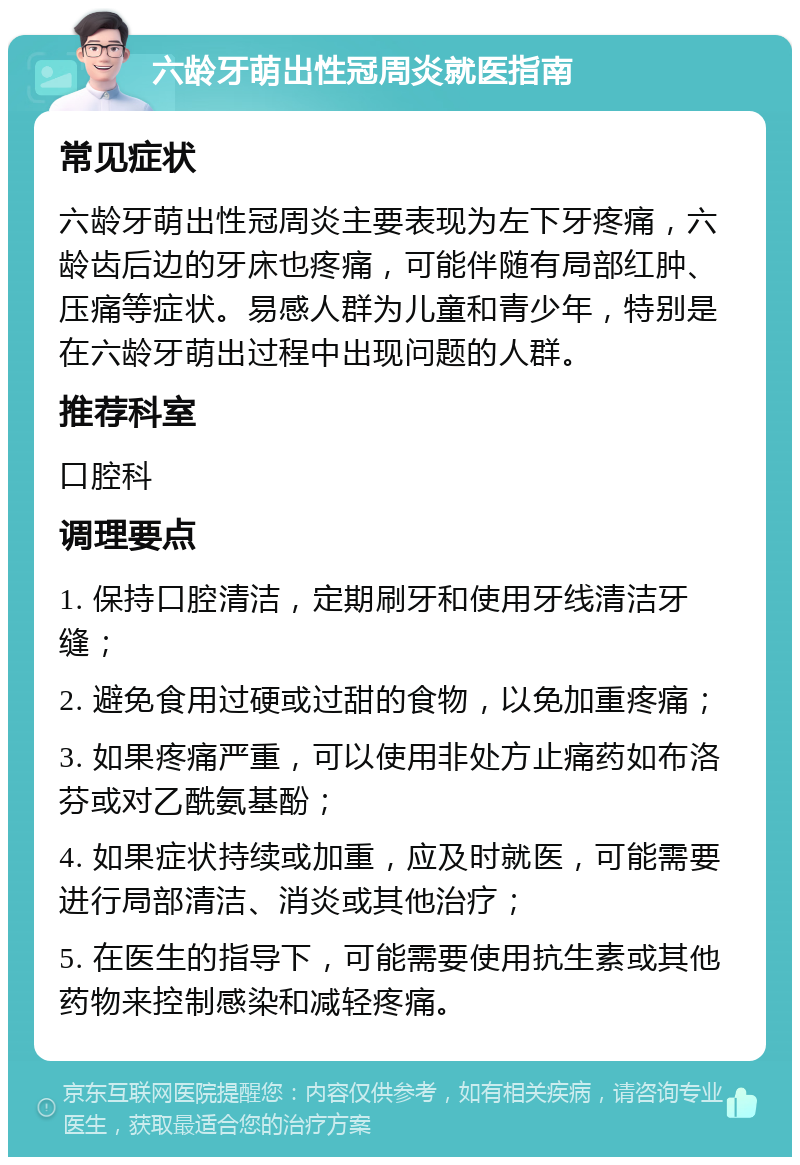 六龄牙萌出性冠周炎就医指南 常见症状 六龄牙萌出性冠周炎主要表现为左下牙疼痛，六龄齿后边的牙床也疼痛，可能伴随有局部红肿、压痛等症状。易感人群为儿童和青少年，特别是在六龄牙萌出过程中出现问题的人群。 推荐科室 口腔科 调理要点 1. 保持口腔清洁，定期刷牙和使用牙线清洁牙缝； 2. 避免食用过硬或过甜的食物，以免加重疼痛； 3. 如果疼痛严重，可以使用非处方止痛药如布洛芬或对乙酰氨基酚； 4. 如果症状持续或加重，应及时就医，可能需要进行局部清洁、消炎或其他治疗； 5. 在医生的指导下，可能需要使用抗生素或其他药物来控制感染和减轻疼痛。