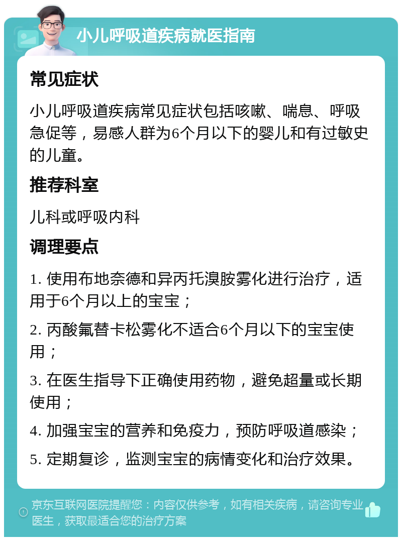 小儿呼吸道疾病就医指南 常见症状 小儿呼吸道疾病常见症状包括咳嗽、喘息、呼吸急促等，易感人群为6个月以下的婴儿和有过敏史的儿童。 推荐科室 儿科或呼吸内科 调理要点 1. 使用布地奈德和异丙托溴胺雾化进行治疗，适用于6个月以上的宝宝； 2. 丙酸氟替卡松雾化不适合6个月以下的宝宝使用； 3. 在医生指导下正确使用药物，避免超量或长期使用； 4. 加强宝宝的营养和免疫力，预防呼吸道感染； 5. 定期复诊，监测宝宝的病情变化和治疗效果。