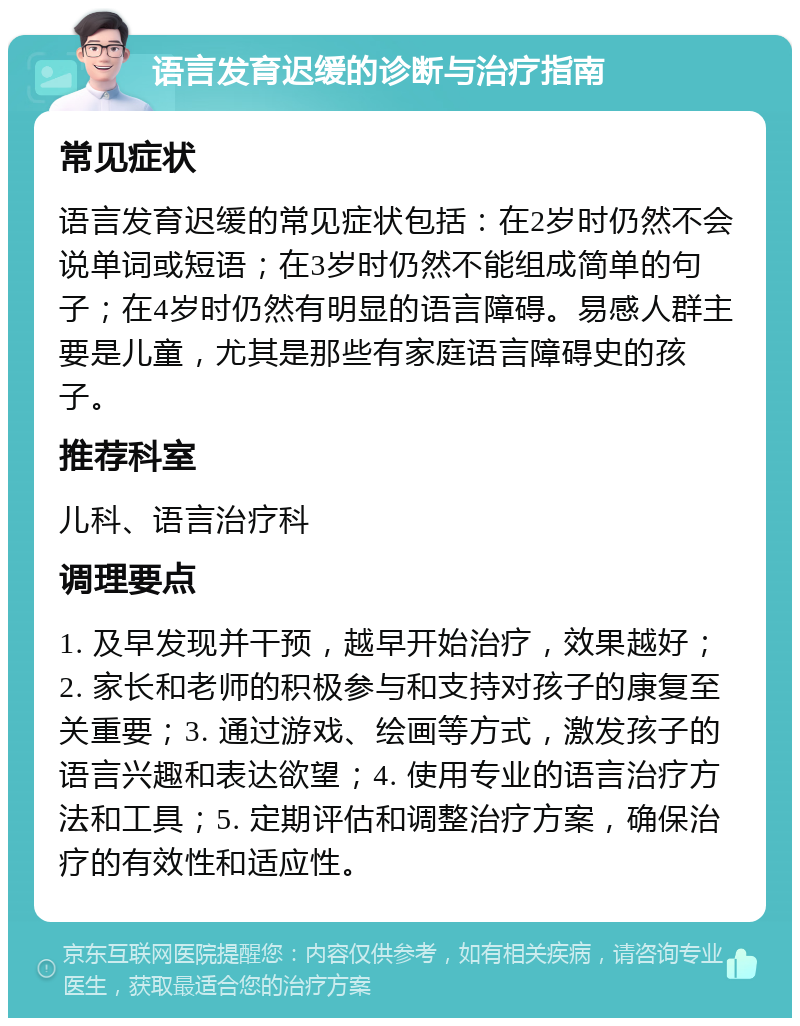 语言发育迟缓的诊断与治疗指南 常见症状 语言发育迟缓的常见症状包括：在2岁时仍然不会说单词或短语；在3岁时仍然不能组成简单的句子；在4岁时仍然有明显的语言障碍。易感人群主要是儿童，尤其是那些有家庭语言障碍史的孩子。 推荐科室 儿科、语言治疗科 调理要点 1. 及早发现并干预，越早开始治疗，效果越好；2. 家长和老师的积极参与和支持对孩子的康复至关重要；3. 通过游戏、绘画等方式，激发孩子的语言兴趣和表达欲望；4. 使用专业的语言治疗方法和工具；5. 定期评估和调整治疗方案，确保治疗的有效性和适应性。