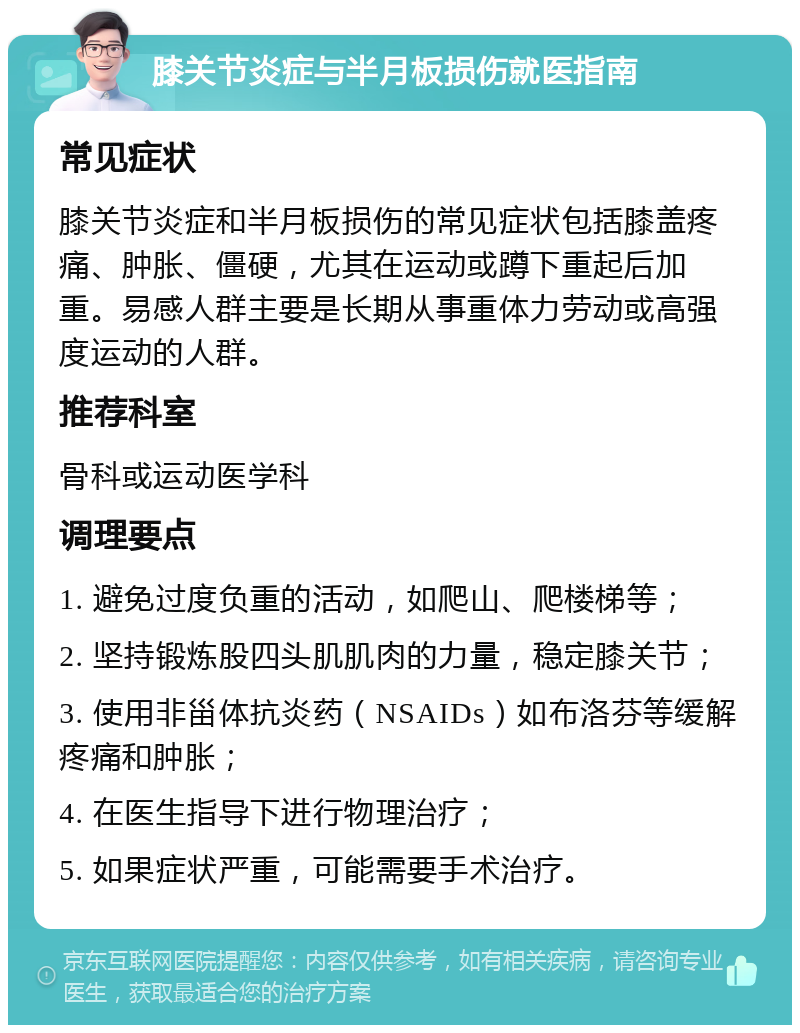 膝关节炎症与半月板损伤就医指南 常见症状 膝关节炎症和半月板损伤的常见症状包括膝盖疼痛、肿胀、僵硬，尤其在运动或蹲下重起后加重。易感人群主要是长期从事重体力劳动或高强度运动的人群。 推荐科室 骨科或运动医学科 调理要点 1. 避免过度负重的活动，如爬山、爬楼梯等； 2. 坚持锻炼股四头肌肌肉的力量，稳定膝关节； 3. 使用非甾体抗炎药（NSAIDs）如布洛芬等缓解疼痛和肿胀； 4. 在医生指导下进行物理治疗； 5. 如果症状严重，可能需要手术治疗。