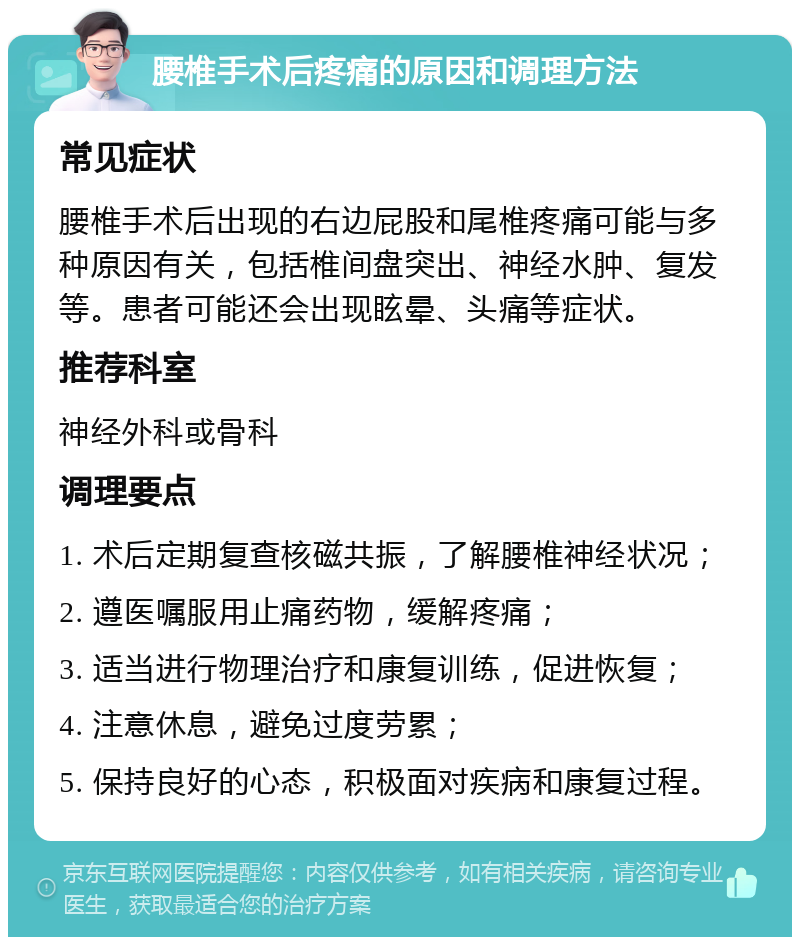 腰椎手术后疼痛的原因和调理方法 常见症状 腰椎手术后出现的右边屁股和尾椎疼痛可能与多种原因有关，包括椎间盘突出、神经水肿、复发等。患者可能还会出现眩晕、头痛等症状。 推荐科室 神经外科或骨科 调理要点 1. 术后定期复查核磁共振，了解腰椎神经状况； 2. 遵医嘱服用止痛药物，缓解疼痛； 3. 适当进行物理治疗和康复训练，促进恢复； 4. 注意休息，避免过度劳累； 5. 保持良好的心态，积极面对疾病和康复过程。