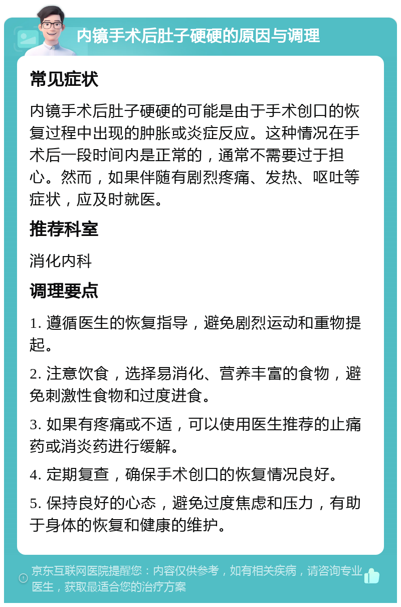 内镜手术后肚子硬硬的原因与调理 常见症状 内镜手术后肚子硬硬的可能是由于手术创口的恢复过程中出现的肿胀或炎症反应。这种情况在手术后一段时间内是正常的，通常不需要过于担心。然而，如果伴随有剧烈疼痛、发热、呕吐等症状，应及时就医。 推荐科室 消化内科 调理要点 1. 遵循医生的恢复指导，避免剧烈运动和重物提起。 2. 注意饮食，选择易消化、营养丰富的食物，避免刺激性食物和过度进食。 3. 如果有疼痛或不适，可以使用医生推荐的止痛药或消炎药进行缓解。 4. 定期复查，确保手术创口的恢复情况良好。 5. 保持良好的心态，避免过度焦虑和压力，有助于身体的恢复和健康的维护。