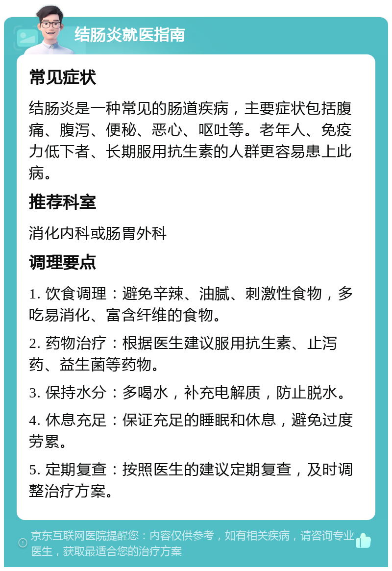 结肠炎就医指南 常见症状 结肠炎是一种常见的肠道疾病，主要症状包括腹痛、腹泻、便秘、恶心、呕吐等。老年人、免疫力低下者、长期服用抗生素的人群更容易患上此病。 推荐科室 消化内科或肠胃外科 调理要点 1. 饮食调理：避免辛辣、油腻、刺激性食物，多吃易消化、富含纤维的食物。 2. 药物治疗：根据医生建议服用抗生素、止泻药、益生菌等药物。 3. 保持水分：多喝水，补充电解质，防止脱水。 4. 休息充足：保证充足的睡眠和休息，避免过度劳累。 5. 定期复查：按照医生的建议定期复查，及时调整治疗方案。