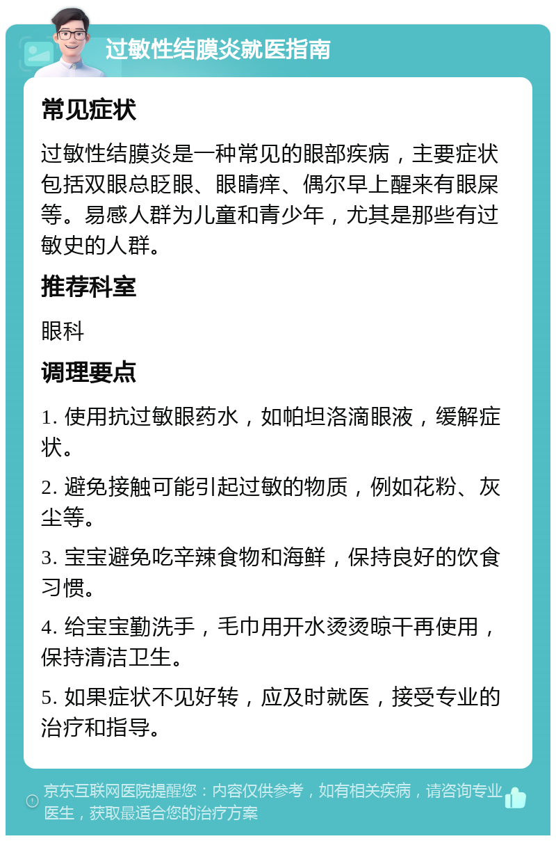 过敏性结膜炎就医指南 常见症状 过敏性结膜炎是一种常见的眼部疾病，主要症状包括双眼总眨眼、眼睛痒、偶尔早上醒来有眼屎等。易感人群为儿童和青少年，尤其是那些有过敏史的人群。 推荐科室 眼科 调理要点 1. 使用抗过敏眼药水，如帕坦洛滴眼液，缓解症状。 2. 避免接触可能引起过敏的物质，例如花粉、灰尘等。 3. 宝宝避免吃辛辣食物和海鲜，保持良好的饮食习惯。 4. 给宝宝勤洗手，毛巾用开水烫烫晾干再使用，保持清洁卫生。 5. 如果症状不见好转，应及时就医，接受专业的治疗和指导。