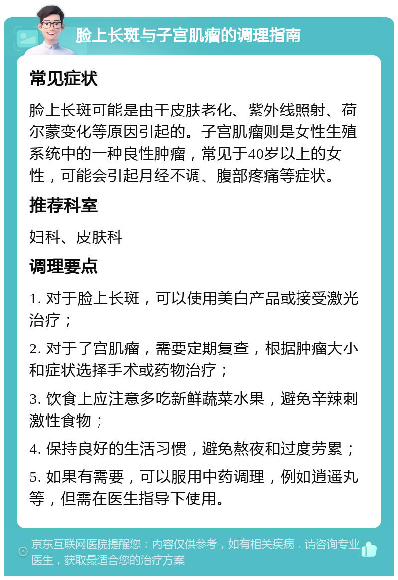 脸上长斑与子宫肌瘤的调理指南 常见症状 脸上长斑可能是由于皮肤老化、紫外线照射、荷尔蒙变化等原因引起的。子宫肌瘤则是女性生殖系统中的一种良性肿瘤，常见于40岁以上的女性，可能会引起月经不调、腹部疼痛等症状。 推荐科室 妇科、皮肤科 调理要点 1. 对于脸上长斑，可以使用美白产品或接受激光治疗； 2. 对于子宫肌瘤，需要定期复查，根据肿瘤大小和症状选择手术或药物治疗； 3. 饮食上应注意多吃新鲜蔬菜水果，避免辛辣刺激性食物； 4. 保持良好的生活习惯，避免熬夜和过度劳累； 5. 如果有需要，可以服用中药调理，例如逍遥丸等，但需在医生指导下使用。