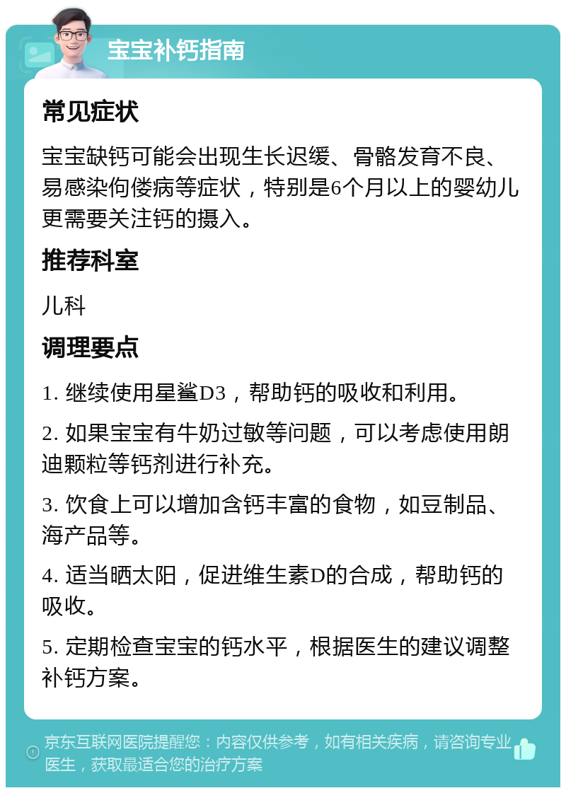 宝宝补钙指南 常见症状 宝宝缺钙可能会出现生长迟缓、骨骼发育不良、易感染佝偻病等症状，特别是6个月以上的婴幼儿更需要关注钙的摄入。 推荐科室 儿科 调理要点 1. 继续使用星鲨D3，帮助钙的吸收和利用。 2. 如果宝宝有牛奶过敏等问题，可以考虑使用朗迪颗粒等钙剂进行补充。 3. 饮食上可以增加含钙丰富的食物，如豆制品、海产品等。 4. 适当晒太阳，促进维生素D的合成，帮助钙的吸收。 5. 定期检查宝宝的钙水平，根据医生的建议调整补钙方案。