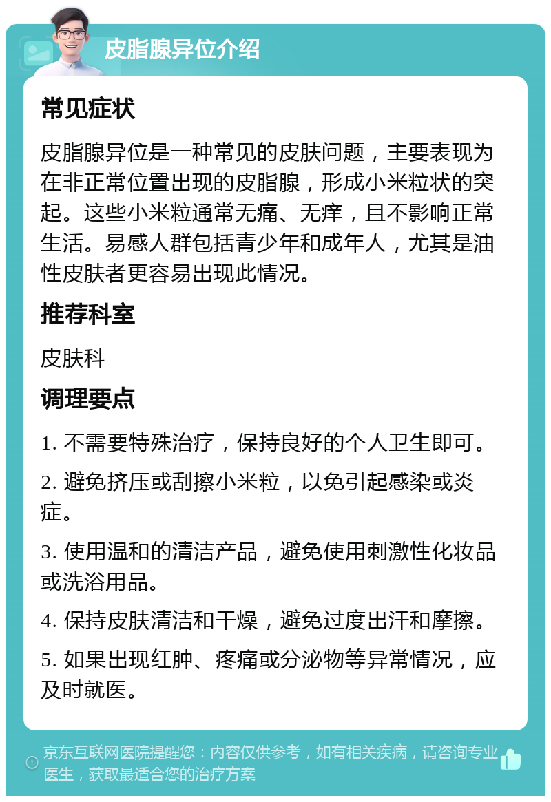 皮脂腺异位介绍 常见症状 皮脂腺异位是一种常见的皮肤问题，主要表现为在非正常位置出现的皮脂腺，形成小米粒状的突起。这些小米粒通常无痛、无痒，且不影响正常生活。易感人群包括青少年和成年人，尤其是油性皮肤者更容易出现此情况。 推荐科室 皮肤科 调理要点 1. 不需要特殊治疗，保持良好的个人卫生即可。 2. 避免挤压或刮擦小米粒，以免引起感染或炎症。 3. 使用温和的清洁产品，避免使用刺激性化妆品或洗浴用品。 4. 保持皮肤清洁和干燥，避免过度出汗和摩擦。 5. 如果出现红肿、疼痛或分泌物等异常情况，应及时就医。