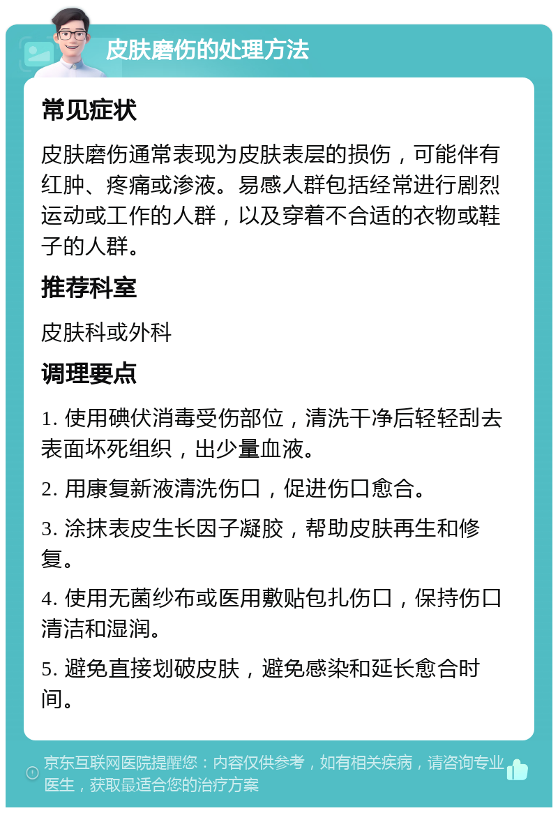 皮肤磨伤的处理方法 常见症状 皮肤磨伤通常表现为皮肤表层的损伤，可能伴有红肿、疼痛或渗液。易感人群包括经常进行剧烈运动或工作的人群，以及穿着不合适的衣物或鞋子的人群。 推荐科室 皮肤科或外科 调理要点 1. 使用碘伏消毒受伤部位，清洗干净后轻轻刮去表面坏死组织，出少量血液。 2. 用康复新液清洗伤口，促进伤口愈合。 3. 涂抹表皮生长因子凝胶，帮助皮肤再生和修复。 4. 使用无菌纱布或医用敷贴包扎伤口，保持伤口清洁和湿润。 5. 避免直接划破皮肤，避免感染和延长愈合时间。