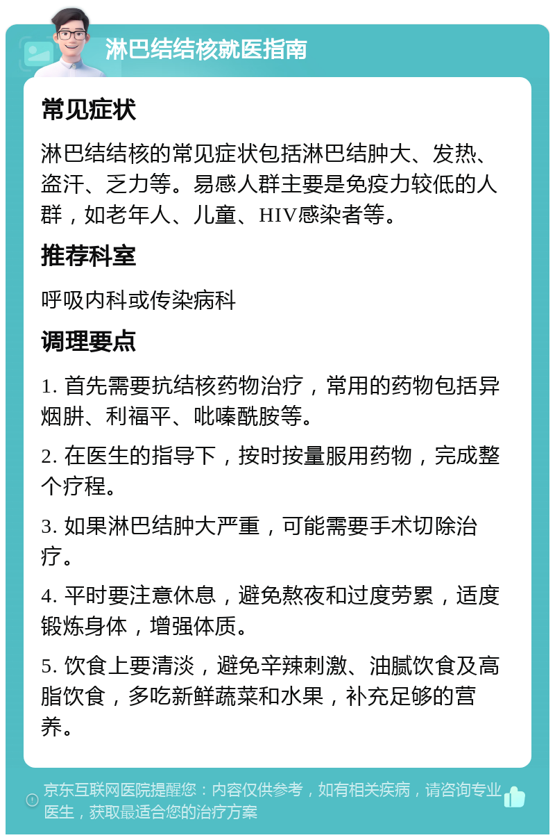 淋巴结结核就医指南 常见症状 淋巴结结核的常见症状包括淋巴结肿大、发热、盗汗、乏力等。易感人群主要是免疫力较低的人群，如老年人、儿童、HIV感染者等。 推荐科室 呼吸内科或传染病科 调理要点 1. 首先需要抗结核药物治疗，常用的药物包括异烟肼、利福平、吡嗪酰胺等。 2. 在医生的指导下，按时按量服用药物，完成整个疗程。 3. 如果淋巴结肿大严重，可能需要手术切除治疗。 4. 平时要注意休息，避免熬夜和过度劳累，适度锻炼身体，增强体质。 5. 饮食上要清淡，避免辛辣刺激、油腻饮食及高脂饮食，多吃新鲜蔬菜和水果，补充足够的营养。