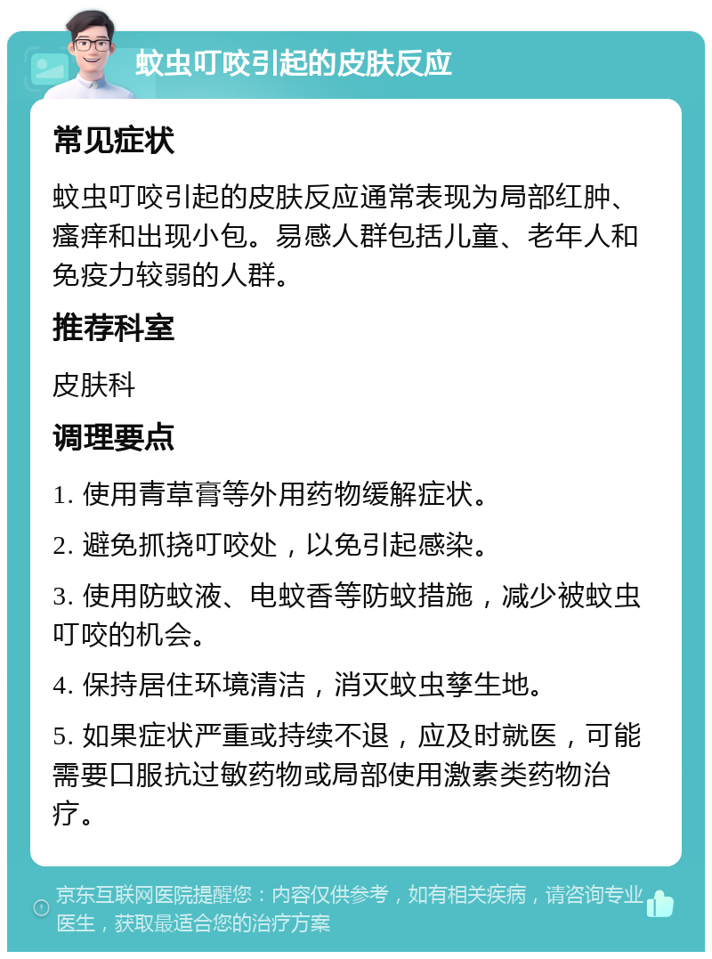 蚊虫叮咬引起的皮肤反应 常见症状 蚊虫叮咬引起的皮肤反应通常表现为局部红肿、瘙痒和出现小包。易感人群包括儿童、老年人和免疫力较弱的人群。 推荐科室 皮肤科 调理要点 1. 使用青草膏等外用药物缓解症状。 2. 避免抓挠叮咬处，以免引起感染。 3. 使用防蚊液、电蚊香等防蚊措施，减少被蚊虫叮咬的机会。 4. 保持居住环境清洁，消灭蚊虫孳生地。 5. 如果症状严重或持续不退，应及时就医，可能需要口服抗过敏药物或局部使用激素类药物治疗。