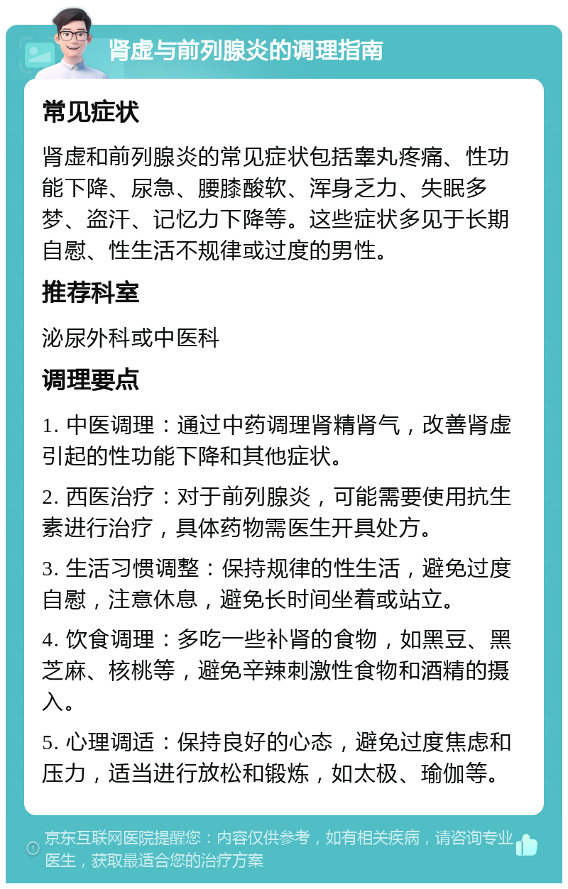 肾虚与前列腺炎的调理指南 常见症状 肾虚和前列腺炎的常见症状包括睾丸疼痛、性功能下降、尿急、腰膝酸软、浑身乏力、失眠多梦、盗汗、记忆力下降等。这些症状多见于长期自慰、性生活不规律或过度的男性。 推荐科室 泌尿外科或中医科 调理要点 1. 中医调理：通过中药调理肾精肾气，改善肾虚引起的性功能下降和其他症状。 2. 西医治疗：对于前列腺炎，可能需要使用抗生素进行治疗，具体药物需医生开具处方。 3. 生活习惯调整：保持规律的性生活，避免过度自慰，注意休息，避免长时间坐着或站立。 4. 饮食调理：多吃一些补肾的食物，如黑豆、黑芝麻、核桃等，避免辛辣刺激性食物和酒精的摄入。 5. 心理调适：保持良好的心态，避免过度焦虑和压力，适当进行放松和锻炼，如太极、瑜伽等。