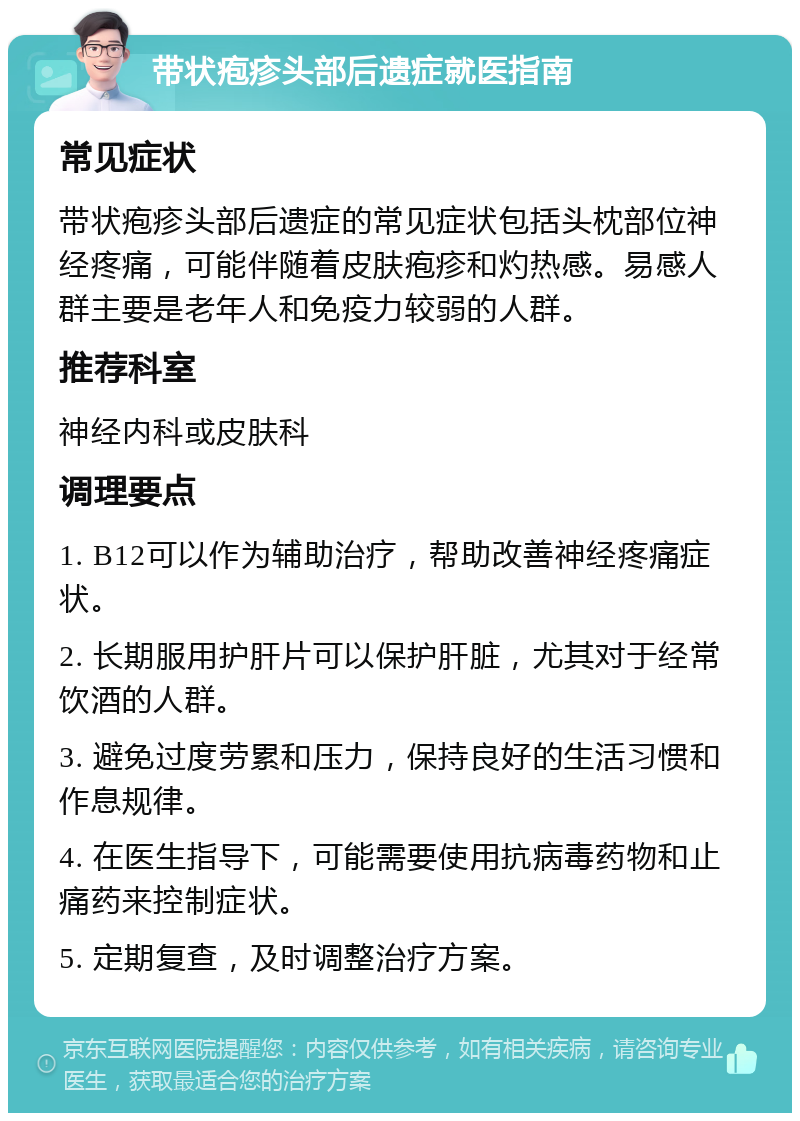 带状疱疹头部后遗症就医指南 常见症状 带状疱疹头部后遗症的常见症状包括头枕部位神经疼痛，可能伴随着皮肤疱疹和灼热感。易感人群主要是老年人和免疫力较弱的人群。 推荐科室 神经内科或皮肤科 调理要点 1. B12可以作为辅助治疗，帮助改善神经疼痛症状。 2. 长期服用护肝片可以保护肝脏，尤其对于经常饮酒的人群。 3. 避免过度劳累和压力，保持良好的生活习惯和作息规律。 4. 在医生指导下，可能需要使用抗病毒药物和止痛药来控制症状。 5. 定期复查，及时调整治疗方案。