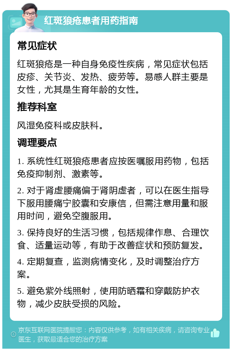 红斑狼疮患者用药指南 常见症状 红斑狼疮是一种自身免疫性疾病，常见症状包括皮疹、关节炎、发热、疲劳等。易感人群主要是女性，尤其是生育年龄的女性。 推荐科室 风湿免疫科或皮肤科。 调理要点 1. 系统性红斑狼疮患者应按医嘱服用药物，包括免疫抑制剂、激素等。 2. 对于肾虚腰痛偏于肾阴虚者，可以在医生指导下服用腰痛宁胶囊和安康信，但需注意用量和服用时间，避免空腹服用。 3. 保持良好的生活习惯，包括规律作息、合理饮食、适量运动等，有助于改善症状和预防复发。 4. 定期复查，监测病情变化，及时调整治疗方案。 5. 避免紫外线照射，使用防晒霜和穿戴防护衣物，减少皮肤受损的风险。