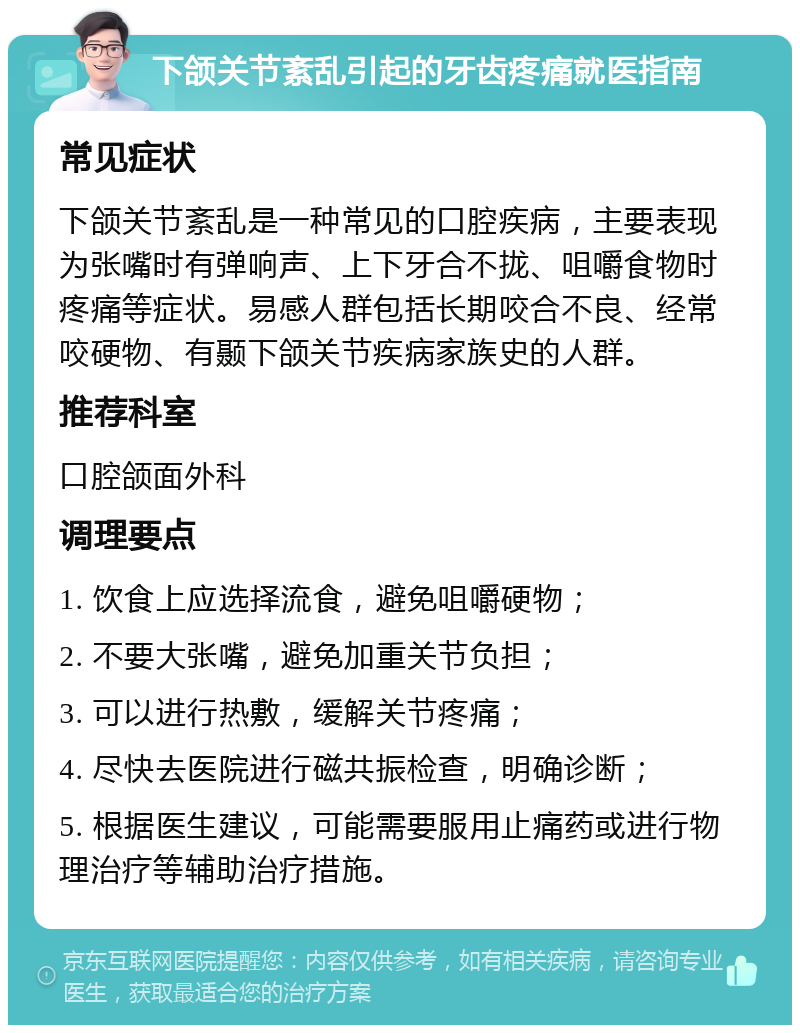 下颌关节紊乱引起的牙齿疼痛就医指南 常见症状 下颌关节紊乱是一种常见的口腔疾病，主要表现为张嘴时有弹响声、上下牙合不拢、咀嚼食物时疼痛等症状。易感人群包括长期咬合不良、经常咬硬物、有颞下颌关节疾病家族史的人群。 推荐科室 口腔颌面外科 调理要点 1. 饮食上应选择流食，避免咀嚼硬物； 2. 不要大张嘴，避免加重关节负担； 3. 可以进行热敷，缓解关节疼痛； 4. 尽快去医院进行磁共振检查，明确诊断； 5. 根据医生建议，可能需要服用止痛药或进行物理治疗等辅助治疗措施。