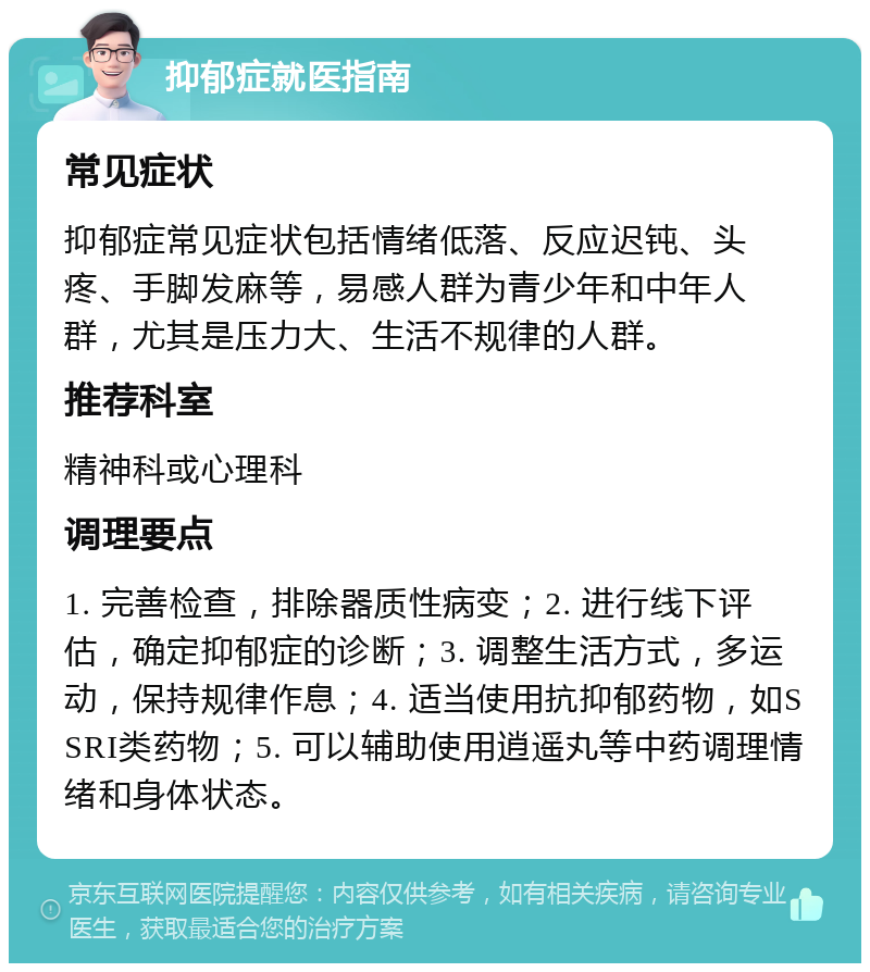 抑郁症就医指南 常见症状 抑郁症常见症状包括情绪低落、反应迟钝、头疼、手脚发麻等，易感人群为青少年和中年人群，尤其是压力大、生活不规律的人群。 推荐科室 精神科或心理科 调理要点 1. 完善检查，排除器质性病变；2. 进行线下评估，确定抑郁症的诊断；3. 调整生活方式，多运动，保持规律作息；4. 适当使用抗抑郁药物，如SSRI类药物；5. 可以辅助使用逍遥丸等中药调理情绪和身体状态。