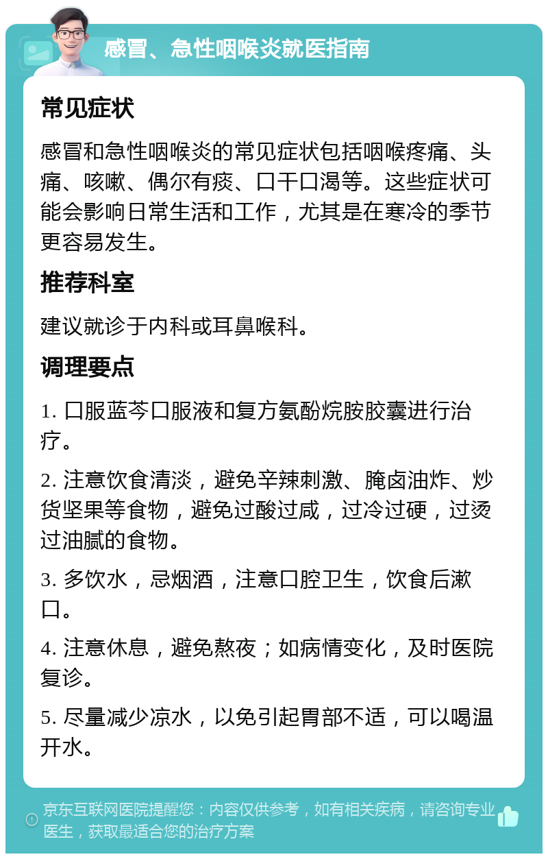 感冒、急性咽喉炎就医指南 常见症状 感冒和急性咽喉炎的常见症状包括咽喉疼痛、头痛、咳嗽、偶尔有痰、口干口渴等。这些症状可能会影响日常生活和工作，尤其是在寒冷的季节更容易发生。 推荐科室 建议就诊于内科或耳鼻喉科。 调理要点 1. 口服蓝芩口服液和复方氨酚烷胺胶囊进行治疗。 2. 注意饮食清淡，避免辛辣刺激、腌卤油炸、炒货坚果等食物，避免过酸过咸，过冷过硬，过烫过油腻的食物。 3. 多饮水，忌烟酒，注意口腔卫生，饮食后漱口。 4. 注意休息，避免熬夜；如病情变化，及时医院复诊。 5. 尽量减少凉水，以免引起胃部不适，可以喝温开水。