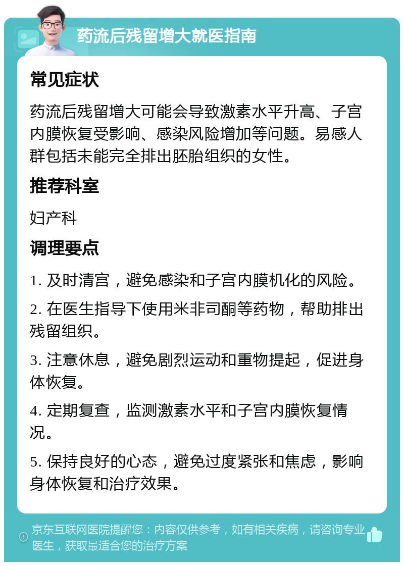 药流后残留增大就医指南 常见症状 药流后残留增大可能会导致激素水平升高、子宫内膜恢复受影响、感染风险增加等问题。易感人群包括未能完全排出胚胎组织的女性。 推荐科室 妇产科 调理要点 1. 及时清宫，避免感染和子宫内膜机化的风险。 2. 在医生指导下使用米非司酮等药物，帮助排出残留组织。 3. 注意休息，避免剧烈运动和重物提起，促进身体恢复。 4. 定期复查，监测激素水平和子宫内膜恢复情况。 5. 保持良好的心态，避免过度紧张和焦虑，影响身体恢复和治疗效果。