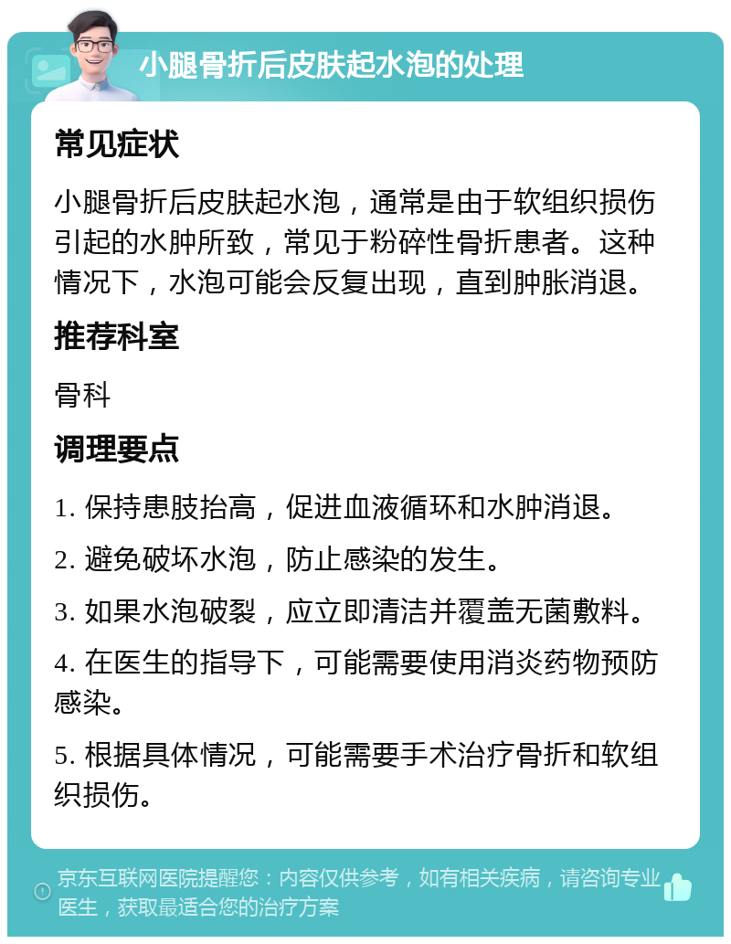 小腿骨折后皮肤起水泡的处理 常见症状 小腿骨折后皮肤起水泡，通常是由于软组织损伤引起的水肿所致，常见于粉碎性骨折患者。这种情况下，水泡可能会反复出现，直到肿胀消退。 推荐科室 骨科 调理要点 1. 保持患肢抬高，促进血液循环和水肿消退。 2. 避免破坏水泡，防止感染的发生。 3. 如果水泡破裂，应立即清洁并覆盖无菌敷料。 4. 在医生的指导下，可能需要使用消炎药物预防感染。 5. 根据具体情况，可能需要手术治疗骨折和软组织损伤。