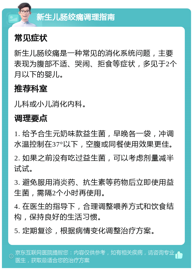 新生儿肠绞痛调理指南 常见症状 新生儿肠绞痛是一种常见的消化系统问题，主要表现为腹部不适、哭闹、拒食等症状，多见于2个月以下的婴儿。 推荐科室 儿科或小儿消化内科。 调理要点 1. 给予合生元奶味款益生菌，早晚各一袋，冲调水温控制在37°以下，空腹或同餐使用效果更佳。 2. 如果之前没有吃过益生菌，可以考虑剂量减半试试。 3. 避免服用消炎药、抗生素等药物后立即使用益生菌，需隔2个小时再使用。 4. 在医生的指导下，合理调整喂养方式和饮食结构，保持良好的生活习惯。 5. 定期复诊，根据病情变化调整治疗方案。