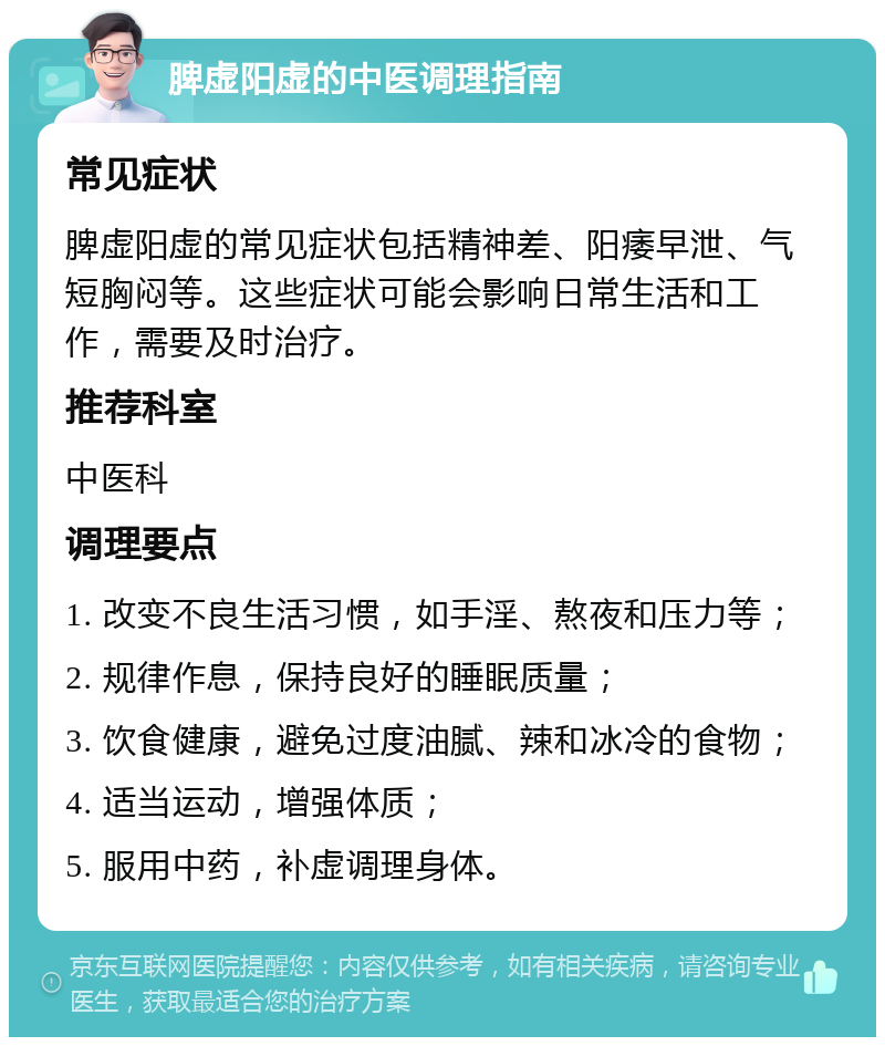 脾虚阳虚的中医调理指南 常见症状 脾虚阳虚的常见症状包括精神差、阳痿早泄、气短胸闷等。这些症状可能会影响日常生活和工作，需要及时治疗。 推荐科室 中医科 调理要点 1. 改变不良生活习惯，如手淫、熬夜和压力等； 2. 规律作息，保持良好的睡眠质量； 3. 饮食健康，避免过度油腻、辣和冰冷的食物； 4. 适当运动，增强体质； 5. 服用中药，补虚调理身体。